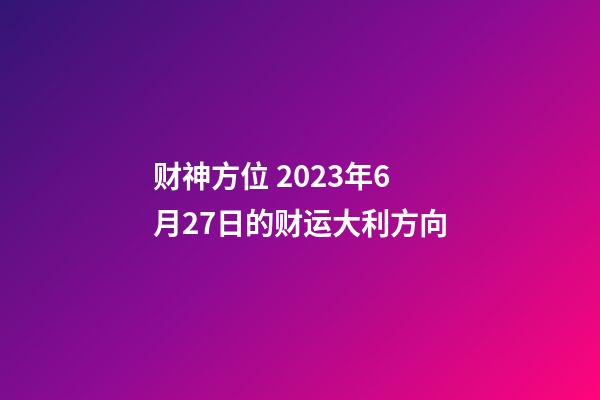 财神方位 2023年6月27日的财运大利方向